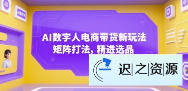 AI数字人电商带货新玩法，矩阵打法，精进选品-迟之资源