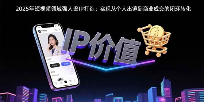 （15599期）2025年短视频领域人设IP打造：实现从个人出镜到商业成交的闭环转化-迟之资源