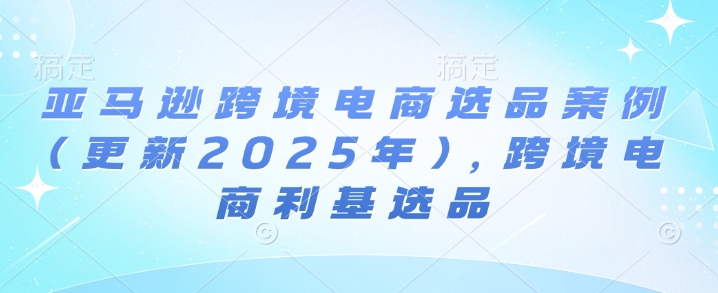 亚马逊跨境电商选品案例(更新2025年7月)，跨境电商利基选品-迟之资源